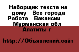 Наборщик текста на дому - Все города Работа » Вакансии   . Мурманская обл.,Апатиты г.